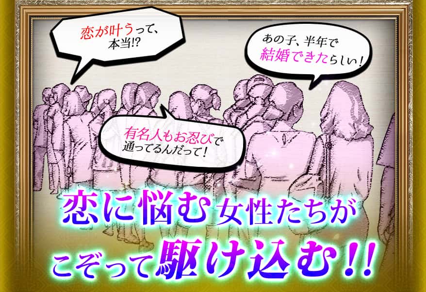 恋が叶うって、本当!? あの子、半年で結婚できたらしい! 有名人もお忍びで通ってるんだって! 恋に悩む女性たちがこぞって駆け込む!!