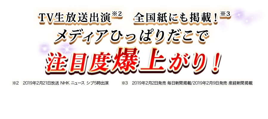 TV生放送出演※2 全国紙にも掲載!※3 メディアひっぱりだこで注目度爆上がり! ※2 2019年2月21日放送 NHK ニュース シブ5時出演 ※3 2019年2月2日発売 毎日新聞掲載/